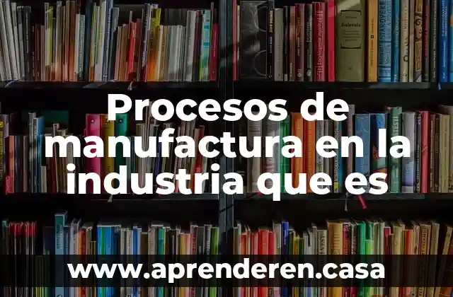 Procesos de manufactura en la industria que es