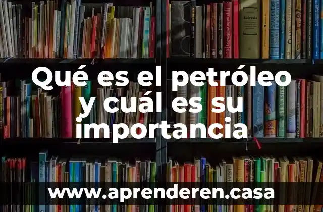 Qué es el petróleo y cuál es su importancia
