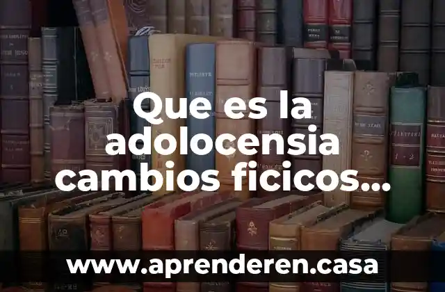 Que es la adolocensia cambios ficicos sexuales sociales y sicolofico